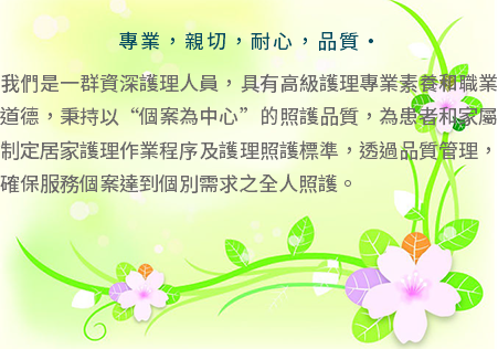  專業，親切，耐心，品質‧ 我們是一群資深護理人員，具有高級護理專業素養和職業道德，秉持以“個案為中心”的照護品質，為患者和家屬制定居家護理作業程序及護理照護標準，透過品質管理，確保服務個案達到個別需求之全人照護。