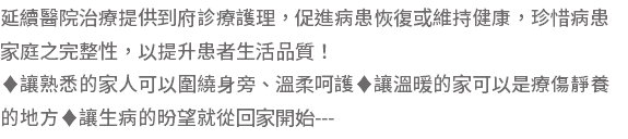 延續醫院治療提供到府診療護理，促進病患恢復或維持健康，珍惜病患家庭之完整性，以提升患者生活品質！ ♦讓熟悉的家人可以圍繞身旁、溫柔呵護♦讓溫暖的家可以是療傷靜養的地方♦讓生病的昐望就從回家開始---