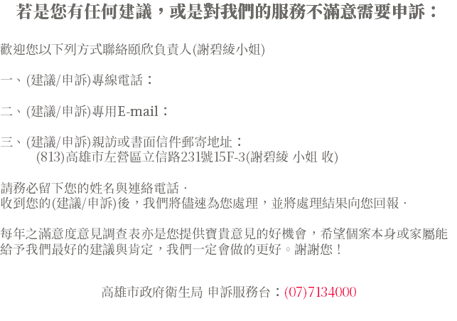 若是您有任何建議，或是對我們的服務不滿意需要申訴： 歡迎您以下列方式聯絡頤欣負責人(謝碧綾小姐) 一、(建議/申訴)專線電話： 二、(建議/申訴)專用E-mail： 三、(建議/申訴)親訪或書面信件郵寄地址： (813)高雄市左營區立信路231號15F-3(謝碧綾 小姐 收) 請務必留下您的姓名與連絡電話‧ 收到您的(建議/申訴)後，我們將儘速為您處理，並將處理結果向您回報‧ 每年之滿意度意見調查表亦是您提供寶貴意見的好機會，希望個案本身或家屬能給予我們最好的建議與肯定，我們一定會做的更好。謝謝您！ 高雄市政府衛生局 申訴服務台：(07)7134000