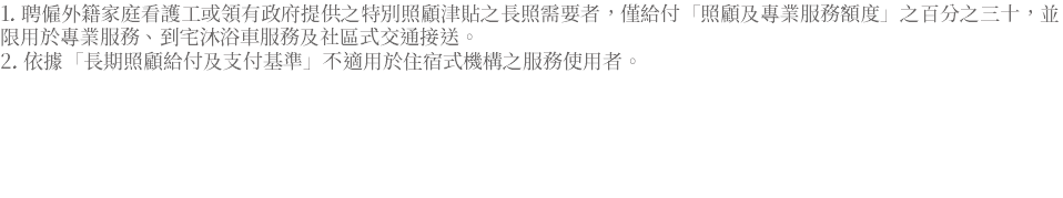 1. 聘僱外籍家庭看護工或領有政府提供之特別照顧津貼之長照需要者，僅給付「照顧及專業服務額度」之百分之三十，並限用於專業服務、到宅沐浴車服務及社區式交通接送。 2. 依據「長期照顧給付及支付基準」不適用於住宿式機構之服務使用者。 