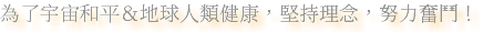 為了宇宙和平＆地球人類健康，堅持理念，努力奮鬥！