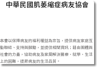 中華民國肌萎縮症病友協會 本會以保障病友的福利權益為宗旨，提供病友家庭互動聯結、支持與鼓勵，並提供相關資訊；藉由團體與社會的力量，協助病友及家屬解決醫療、就學、生活上的困難，提昇病友的生活品質。