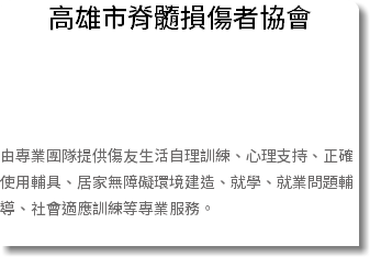 高雄市脊髓損傷者協會 由專業團隊提供傷友生活自理訓練、心理支持、正確使用輔具、居家無障礙環境建造、就學、就業問題輔導、社會適應訓練等專業服務。