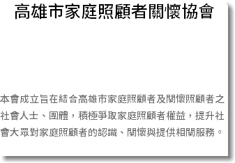 高雄市家庭照顧者關懷協會 本會成立旨在結合高雄市家庭照顧者及關懷照顧者之社會人士、團體，積極爭取家庭照顧者權益，提升社會大眾對家庭照顧者的認識、關懷與提供相關服務。 