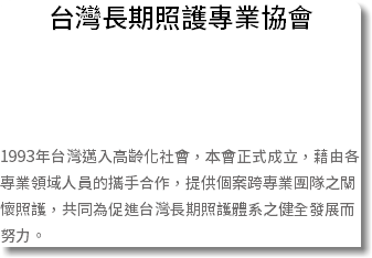 台灣長期照護專業協會 1993年台灣邁入高齡化社會，本會正式成立，藉由各專業領域人員的攜手合作，提供個案跨專業團隊之關懷照護，共同為促進台灣長期照護體系之健全發展而努力。