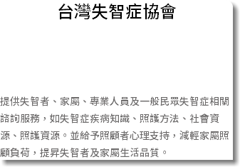台灣失智症協會 提供失智者、家屬、專業人員及一般民眾失智症相關諮詢服務，如失智症疾病知識、照護方法、社會資源、照護資源。並給予照顧者心理支持，減輕家屬照顧負荷，提昇失智者及家屬生活品質。