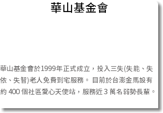 華山基金會 華山基金會於1999年正式成立，投入三失(失能、失依、失智)老人免費到宅服務。 目前於台澎金馬設有約 400 個社區愛心天使站，服務近 3 萬名弱勢長輩。 