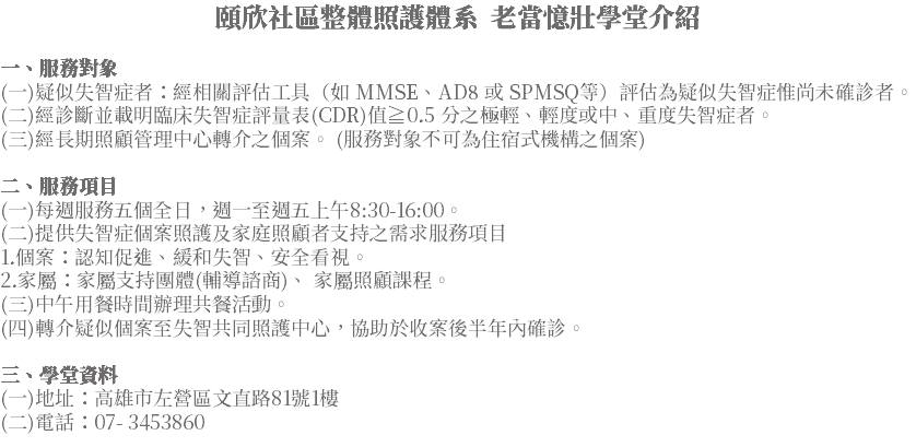 頤欣社區整體照護體系 老當憶壯學堂介紹 一、服務對象 (一)疑似失智症者：經相關評估工具（如 MMSE、AD8 或 SPMSQ等）評估為疑似失智症惟尚未確診者。 (二)經診斷並載明臨床失智症評量表(CDR)值≧0.5 分之極輕、輕度或中、重度失智症者。 (三)經長期照顧管理中心轉介之個案。 (服務對象不可為住宿式機構之個案) 二、服務項目 (一)每週服務五個全日，週一至週五上午8:30-16:00。 (二)提供失智症個案照護及家庭照顧者支持之需求服務項目 1.個案：認知促進、緩和失智、安全看視。 2.家屬：家屬支持團體(輔導諮商)、 家屬照顧課程。 (三)中午用餐時間辦理共餐活動。 (四)轉介疑似個案至失智共同照護中心，協助於收案後半年內確診。 三、學堂資料 (一)地址：高雄市左營區文直路81號1樓 (二)電話：07- 3453860