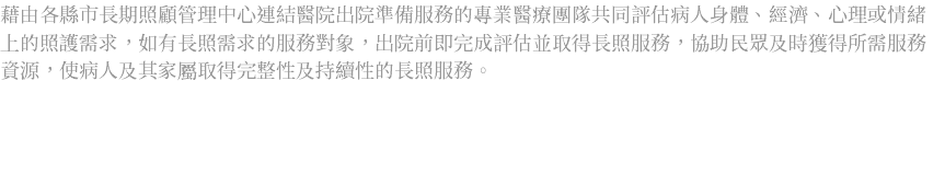 藉由各縣市長期照顧管理中心連結醫院出院準備服務的專業醫療團隊共同評估病人身體、經濟、心理或情緒上的照護需求，如有長照需求的服務對象，出院前即完成評估並取得長照服務，協助民眾及時獲得所需服務資源，使病人及其家屬取得完整性及持續性的長照服務。 