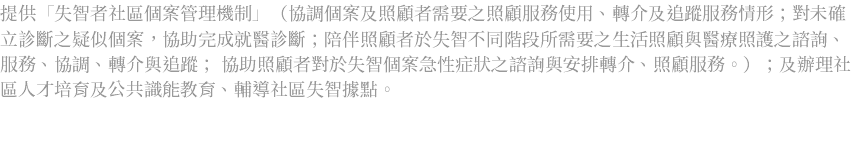 提供「失智者社區個案管理機制」（協調個案及照顧者需要之照顧服務使用、轉介及追蹤服務情形；對未確立診斷之疑似個案，協助完成就醫診斷；陪伴照顧者於失智不同階段所需要之生活照顧與醫療照護之諮詢、服務、協調、轉介與追蹤； 協助照顧者對於失智個案急性症狀之諮詢與安排轉介、照顧服務。）；及辦理社區人才培育及公共識能教育、輔導社區失智據點。 