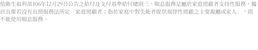 依衛生福利部106年12月29日公告之給付及支付基準給付總則三，喘息服務是屬於家庭照顧者支持性服務，獨居長輩若沒有長照服務法所定「家庭照顧者：指於家庭中對失能者提供規律性照顧之主要親屬或家人」，則不能使用喘息服務。