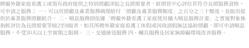 聘僱外籍家庭看護工或領有政府提供之特別照顧津貼之長照需要者，經照管中心評估若符合長照服務資格，可申請之服務： 一、可以用照顧及專業服務碼僅給付「照顧及專業服務額度」之百分之三十額度，並限用提供於專業服務照顧組合。 二、喘息服務則依據「聘僱外籍看護工家庭使用擴大喘息服務計畫」之實施對象係指經評估為長照需要等級2至8級者，如其所聘外籍家庭看護工休假或因故請假無法協助照顧，即可申請喘息服務，不受30天以上空窗期之限制。 三、交通接送服務 四、輔具服務及居家無障礙環境改善服務。