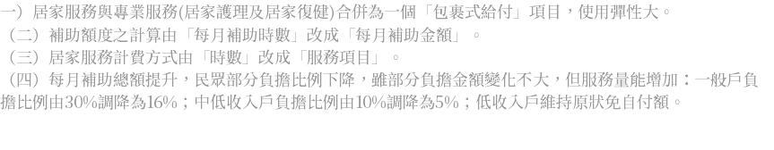 一）居家服務與專業服務(居家護理及居家復健)合併為一個「包裹式給付」項目，使用彈性大。 （二）補助額度之計算由「每月補助時數」改成「每月補助金額」。 （三）居家服務計費方式由「時數」改成「服務項目」。 （四）每月補助總額提升，民眾部分負擔比例下降，雖部分負擔金額變化不大，但服務量能增加：一般戶負擔比例由30%調降為16%；中低收入戶負擔比例由10%調降為5%；低收入戶維持原狀免自付額。