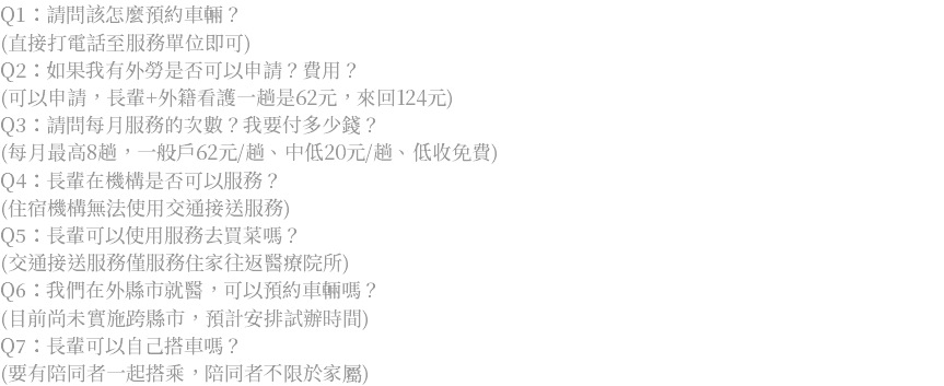 Q1：請問該怎麼預約車輛？ (直接打電話至服務單位即可) Q2：如果我有外勞是否可以申請？費用？ (可以申請，長輩+外籍看護一趟是62元，來回124元) Q3：請問每月服務的次數？我要付多少錢？ (每月最高8趟，一般戶62元/趟、中低20元/趟、低收免費) Q4：長輩在機構是否可以服務？ (住宿機構無法使用交通接送服務) Q5：長輩可以使用服務去買菜嗎？ (交通接送服務僅服務住家往返醫療院所) Q6：我們在外縣市就醫，可以預約車輛嗎？ (目前尚未實施跨縣市，預計安排試辦時間) Q7：長輩可以自己搭車嗎？ (要有陪同者一起搭乘，陪同者不限於家屬)