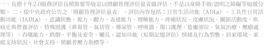 一、長照十年2.0服務評估長照需要等級是以照顧管理評估量表做評估，不是以身障手冊/證明之障礙等級做分類。 二、依中央政府公告之「照顧管理評估量表」。評估內容包括：日常生活功能（ADLs）、工具性日常活動功能（IADLs）、意識狀態、視力、聽力、表達能力、理解能力、疼痛狀況、皮膚狀況、關節活動度、疾病史與營養評估、特殊照護（鼻胃管、氣切管、導尿管、呼吸器、傷口護理、造廔部位、氧氣治療、壓瘡處理等）、吞嚥能力、跌倒、平衡及安全、輔具、認知功能（短期記憶評估）情緒及行為型態、居家環境、家庭支持狀況、社會支持、照顧者壓力指標等。