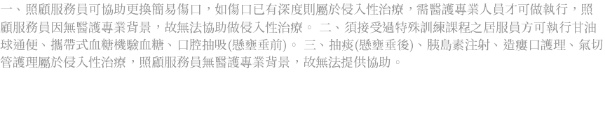 一、照顧服務員可協助更換簡易傷口，如傷口已有深度則屬於侵入性治療，需醫護專業人員才可做執行，照顧服務員因無醫護專業背景，故無法協助做侵入性治療。 二、須接受過特殊訓練課程之居服員方可執行甘油球通便、攜帶式血糖機驗血糖、口腔抽吸(懸壅垂前)。 三、抽痰(懸壅垂後)、胰島素注射、造瘻口護理、氣切管護理屬於侵入性治療，照顧服務員無醫護專業背景，故無法提供協助。 