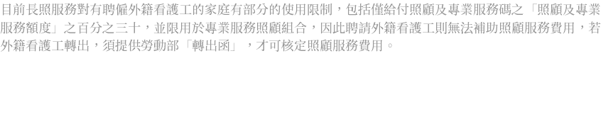 目前長照服務對有聘僱外籍看護工的家庭有部分的使用限制，包括僅給付照顧及專業服務碼之「照顧及專業服務額度」之百分之三十，並限用於專業服務照顧組合，因此聘請外籍看護工則無法補助照顧服務費用，若外籍看護工轉出，須提供勞動部「轉出函」，才可核定照顧服務費用。 