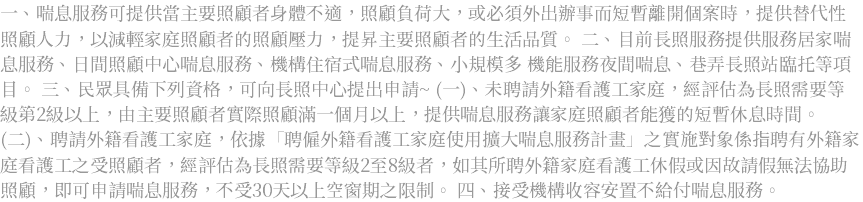 一、喘息服務可提供當主要照顧者身體不適，照顧負荷大，或必須外出辦事而短暫離開個案時，提供替代性照顧人力，以減輕家庭照顧者的照顧壓力，提昇主要照顧者的生活品質。 二、目前長照服務提供服務居家喘息服務、日間照顧中心喘息服務、機構住宿式喘息服務、小規模多 機能服務夜間喘息、巷弄長照站臨托等項目。 三、民眾具備下列資格，可向長照中心提出申請~ (一)、未聘請外籍看護工家庭，經評估為長照需要等級第2級以上，由主要照顧者實際照顧滿一個月以上，提供喘息服務讓家庭照顧者能獲的短暫休息時間。 (二)、聘請外籍看護工家庭，依據「聘僱外籍看護工家庭使用擴大喘息服務計畫」之實施對象係指聘有外籍家庭看護工之受照顧者，經評估為長照需要等級2至8級者，如其所聘外籍家庭看護工休假或因故請假無法協助照顧，即可申請喘息服務，不受30天以上空窗期之限制。 四、接受機構收容安置不給付喘息服務。