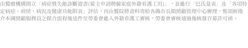 由醫療機構開立「病症暨失能診斷證書(雇主申請聘僱家庭外籍看護工用)」，並進行「巴氏量表」及「各項特定病症、病情、病況及健康功能附表」評估，再由醫院將資料寄給各縣市長期照顧管理中心辦理，惟須經推介本國照顧服務員之媒合流程後送件至勞委會進入外籍看護工審核，勞委會審核通過後核發召募許可函。 