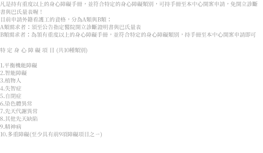 凡是持有重度以上的身心障礙手冊，並符合特定的身心障礙類別，可持手冊至本中心開案申請，免開立診斷書與巴氏量表喔！ 目前申請外籍看護工的資格，分為A類與B類： A類需求者：須至公告指定醫院開立診斷證明書與巴氏量表 B類需求者：為領有重度以上的身心障礙手冊，並符合特定的身心障礙類別，持手冊至本中心開案申請即可 特 定 身 心 障 礙 項 目 (共10種類別) 1.平衡機能障礙 2.智能障礙 3.植物人 4.失智症 5.自閉症 6.染色體異常 7.先天代謝異常 8.其他先天缺陷 9.精神病 10.多重障礙(至少具有前9項障礙項目之ㄧ) 