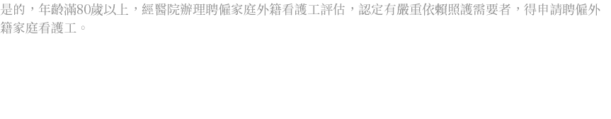 是的，年齡滿80歲以上，經醫院辦理聘僱家庭外籍看護工評估，認定有嚴重依賴照護需要者，得申請聘僱外籍家庭看護工。 