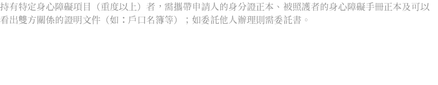 持有特定身心障礙項目（重度以上）者，需攜帶申請人的身分證正本、被照護者的身心障礙手冊正本及可以看出雙方關係的證明文件（如：戶口名簿等）；如委託他人辦理則需委託書。 