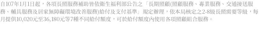 自107年1月1日起，各項長照服務補助皆依衛生福利部公告之「長期照顧(照顧服務、專業服務、交通接送服務、輔具服務及居家無障礙環境改善服務)給付及支付基準」規定辦理，依本局核定之2-8級長照需要等級，每月提供10,020元至36,180元等7種不同給付額度，可於給付額度內使用各項照顧組合服務。