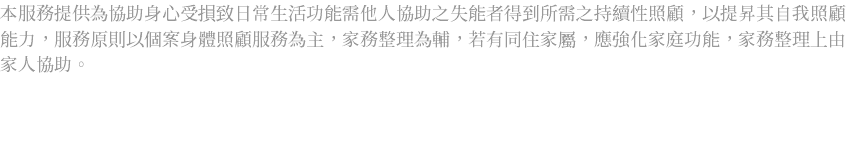 本服務提供為協助身心受損致日常生活功能需他人協助之失能者得到所需之持續性照顧，以提昇其自我照顧能力，服務原則以個案身體照顧服務為主，家務整理為輔，若有同住家屬，應強化家庭功能，家務整理上由家人協助。 