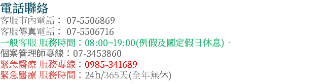 電話聯絡 客服市內電話： 07-5506869 客服傳真電話： 07-5506716 一般客服 服務時間：08:00~19:00(例假及國定假日休息)‧ 個案管理師專線：07-3453860 緊急醫療 服務專線：0985-341689 緊急醫療 服務時間：24h/365天(全年無休)