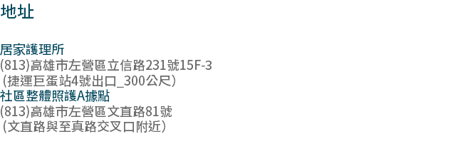 地址 居家護理所 (813)高雄市左營區立信路231號15F-3 (捷運巨蛋站4號出口_300公尺） 社區整體照護A據點 (813)高雄市左營區文直路81號 (文直路與至真路交叉口附近） 